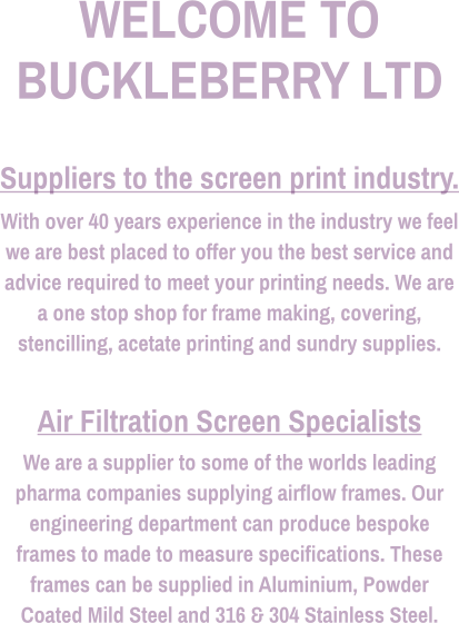 WELCOME TO BUCKLEBERRY LTD  Suppliers to the screen print industry. With over 40 years experience in the industry we feel we are best placed to offer you the best service and advice required to meet your printing needs. We are a one stop shop for frame making, covering, stencilling, acetate printing and sundry supplies.  Air Filtration Screen Specialists We are a supplier to some of the worlds leading pharma companies supplying airflow frames. Our engineering department can produce bespoke frames to made to measure specifications. These frames can be supplied in Aluminium, Powder Coated Mild Steel and 316 & 304 Stainless Steel.
