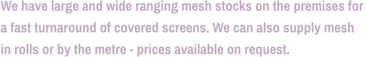 We have large and wide ranging mesh stocks on the premises for  a fast turnaround of covered screens. We can also supply mesh  in rolls or by the metre - prices available on request.