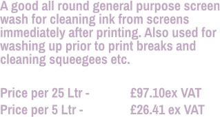 A good all round general purpose screen wash for cleaning ink from screens immediately after printing. Also used for washing up prior to print breaks and cleaning squeegees etc.  Price per 25 Ltr - 		£97.10ex VAT Price per 5 Ltr - 		£26.41 ex VAT