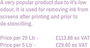 A very popular product due to it’s low odour. It is used for removing ink from screens after printing and prior to  de-stencilling.  Price per 20 Ltr - 		£113.86 ex VAT Price per 5 Ltr - 		£29.60 ex VAT
