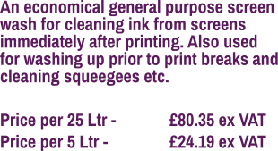 An economical general purpose screen wash for cleaning ink from screens immediately after printing. Also used for washing up prior to print breaks and cleaning squeegees etc.  Price per 25 Ltr - 		£80.35 ex VAT Price per 5 Ltr - 		£24.19 ex VAT