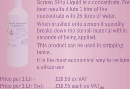 Screen Strip Liquid is a concentrate. For best results dilute 1 litre of the concentrate with 25 litres of water. When brushed onto screen it speedily breaks down the stencil material within seconds of being applied. This product can be used in stripping tanks. It is the most economical way to reclaim a silkscreen Price per 1 Ltr - 		£20.50 ex VAT Price per 1 Ltr (5+)- 	£16.95 each ex VAT