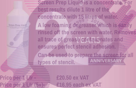 Screen Prep Liquid is a concentrate. For best results dilute 1 litre of the concentrate with 15 litres of water. A low foaming degreaser which is easily rinsed off the screen with water. Removes all trace of grease contaminates and ensures perfect stencil adhesion. Can be used to prepare the screen for all types of stencil.    Price per 1 Ltr - 		£20.50 ex VAT Price per 1 Ltr (5+)- 	£16.95 each ex VAT