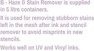 B - Haze & Stain Remover is supplied in 5 litre containers. It is used for removing stubborn stains left in the mesh after ink and stencil remover to avoid misprints in new stencils. Works well on UV and Vinyl inks.