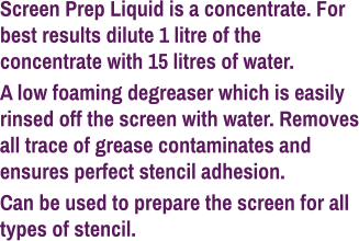 Screen Prep Liquid is a concentrate. For best results dilute 1 litre of the concentrate with 15 litres of water. A low foaming degreaser which is easily rinsed off the screen with water. Removes all trace of grease contaminates and ensures perfect stencil adhesion. Can be used to prepare the screen for all types of stencil.