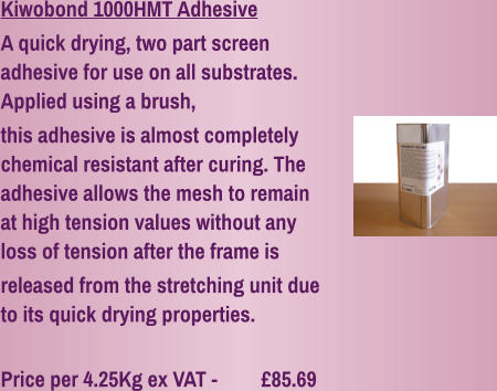 Kiwobond 1000HMT Adhesive A quick drying, two part screen adhesive for use on all substrates. Applied using a brush, this adhesive is almost completely chemical resistant after curing. The adhesive allows the mesh to remain at high tension values without any loss of tension after the frame is released from the stretching unit due to its quick drying properties.  Price per 4.25Kg ex VAT - 	  £85.69