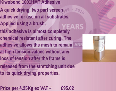 Kiwobond 1001HMT Adhesive A quick drying, two part screen adhesive for use on all substrates. Applied using a brush, this adhesive is almost completely chemical resistant after curing. The adhesive allows the mesh to remain at high tension values without any loss of tension after the frame is released from the stretching unit due to its quick drying properties.  Price per 4.25Kg ex VAT - 	  £95.02